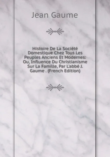 Обложка книги Histoire De La Societe Domestique Chez Tous Les Peuples Anciens Et Modernes: Ou, Influence Du Christianisme Sur La Famille, Par L.abbe J. Gaume . (French Edition), Jean Gaume