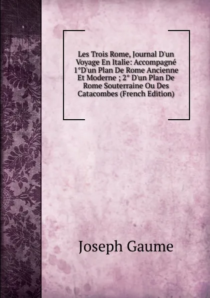 Обложка книги Les Trois Rome, Journal D.un Voyage En Italie: Accompagne 1.D.un Plan De Rome Ancienne Et Moderne ; 2. D.un Plan De Rome Souterraine Ou Des Catacombes (French Edition), Joseph Gaume