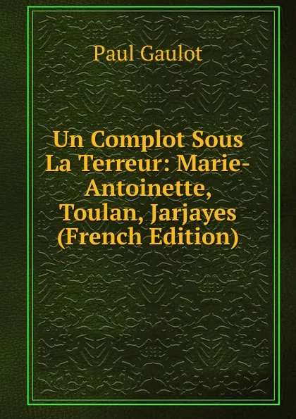 Обложка книги Un Complot Sous La Terreur: Marie-Antoinette, Toulan, Jarjayes (French Edition), Paul Gaulot