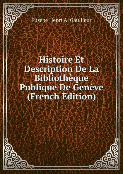 Обложка книги Histoire Et Description De La Bibliotheque Publique De Geneve (French Edition), Eusèbe Henri A. Gaullieur