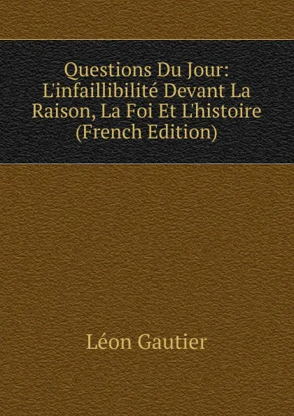 Обложка книги Questions Du Jour: L.infaillibilite Devant La Raison, La Foi Et L.histoire (French Edition), Léon Gautier