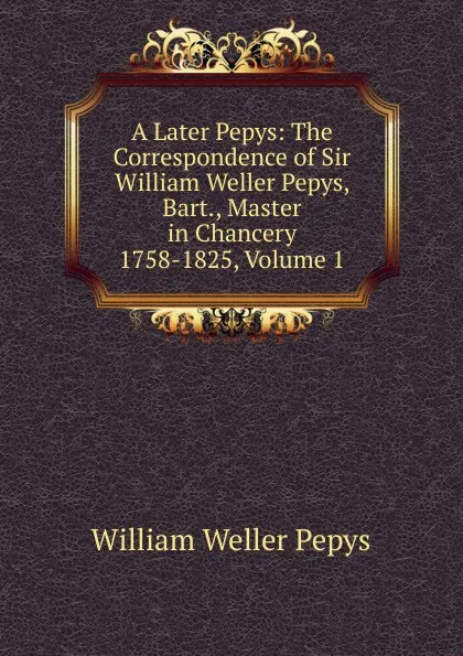 Обложка книги A Later Pepys: The Correspondence of Sir William Weller Pepys, Bart., Master in Chancery 1758-1825, Volume 1, William Weller Pepys