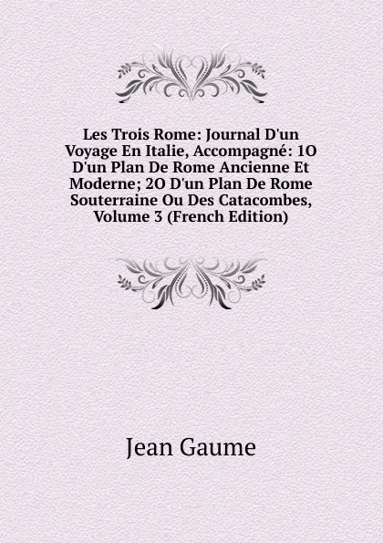 Обложка книги Les Trois Rome: Journal D.un Voyage En Italie, Accompagne: 1O D.un Plan De Rome Ancienne Et Moderne; 2O D.un Plan De Rome Souterraine Ou Des Catacombes, Volume 3 (French Edition), Jean Gaume