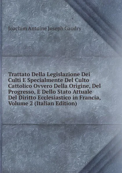 Обложка книги Trattato Della Legislazione Dei Culti E Specialmente Del Culto Cattolico Ovvero Della Origine, Del Progresso, E Dello Stato Attuale Del Diritto Ecclesiastico in Francia, Volume 2 (Italian Edition), Joachim Antoine Joseph Gaudry