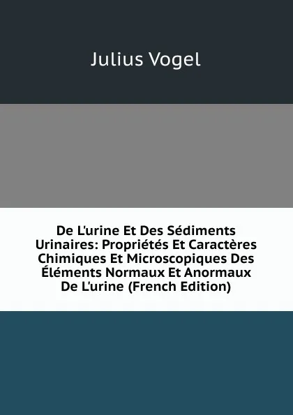 Обложка книги De L.urine Et Des Sediments Urinaires: Proprietes Et Caracteres Chimiques Et Microscopiques Des Elements Normaux Et Anormaux De L.urine (French Edition), Julius Vogel