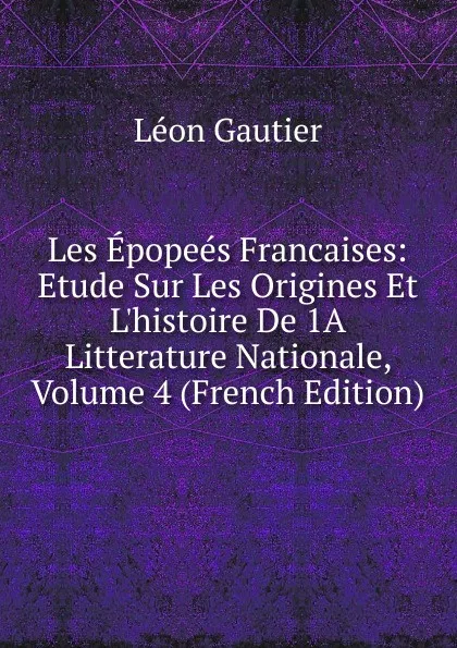 Обложка книги Les Epopees Francaises: Etude Sur Les Origines Et L.histoire De 1A Litterature Nationale, Volume 4 (French Edition), Léon Gautier