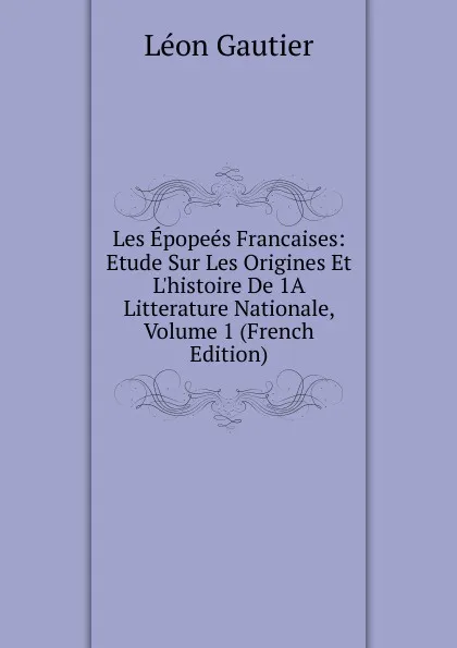 Обложка книги Les Epopees Francaises: Etude Sur Les Origines Et L.histoire De 1A Litterature Nationale, Volume 1 (French Edition), Léon Gautier