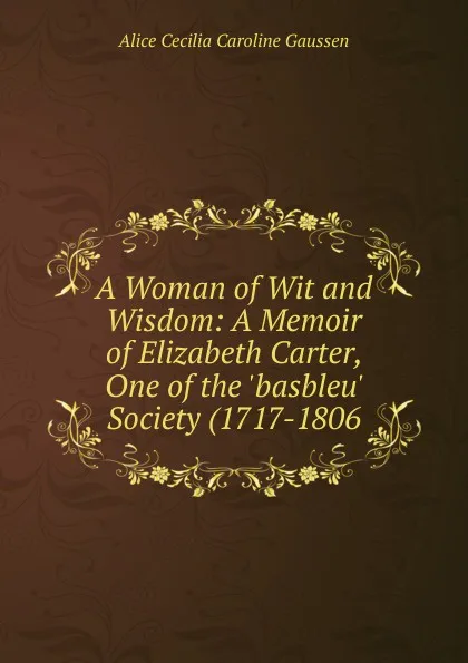 Обложка книги A Woman of Wit and Wisdom: A Memoir of Elizabeth Carter, One of the .basbleu. Society (1717-1806, Alice Cecilia Caroline Gaussen