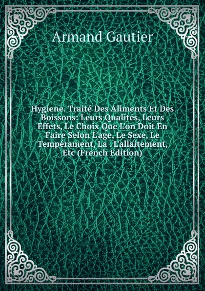 Обложка книги Hygiene. Traite Des Aliments Et Des Boissons: Leurs Qualites, Leurs Effets, Le Choix Que L.on Doit En Faire Selon L.age, Le Sexe, Le Temperament, La . L.allaitement, Etc (French Edition), Armand Gautier