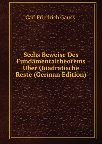 Обложка книги Scchs Beweise Des Fundamentaltheorems Uber Quadratische Reste (German Edition), Carl Friedrich Gauss.