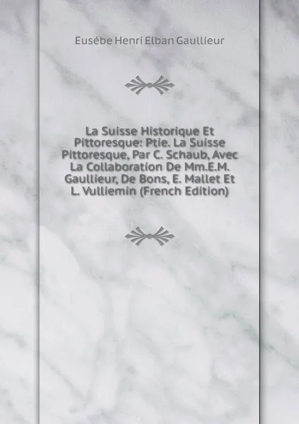 Обложка книги La Suisse Historique Et Pittoresque: Ptie. La Suisse Pittoresque, Par C. Schaub, Avec La Collaboration De Mm.E.M. Gaullieur, De Bons, E. Mallet Et L. Vulliemin (French Edition), Eusébe Henri Elban Gaullieur