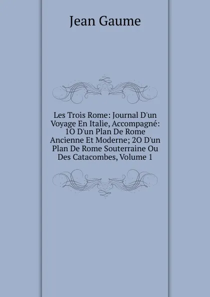 Обложка книги Les Trois Rome: Journal D.un Voyage En Italie, Accompagne: 1O D.un Plan De Rome Ancienne Et Moderne; 2O D.un Plan De Rome Souterraine Ou Des Catacombes, Volume 1, Jean Gaume