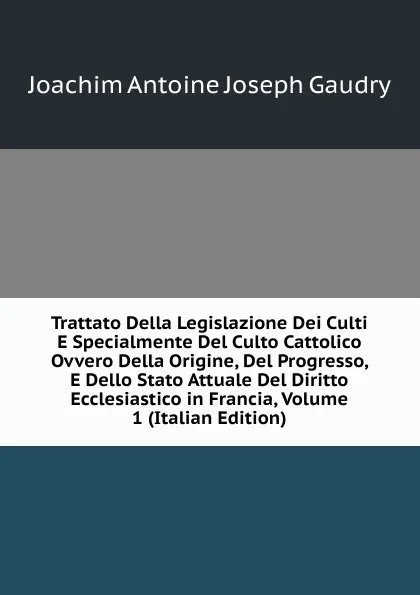 Обложка книги Trattato Della Legislazione Dei Culti E Specialmente Del Culto Cattolico Ovvero Della Origine, Del Progresso, E Dello Stato Attuale Del Diritto Ecclesiastico in Francia, Volume 1 (Italian Edition), Joachim Antoine Joseph Gaudry