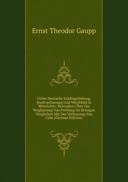 Обложка книги Ueber Deutsche Stadtegrundung, Stadtverfassung Und Weichbild in Mittelalter: Besonders Uber Die Vergfassung Von Freiburg Im Breisgau Verglichen Mit Der Verfassung Von Coln (German Edition), Ernst Theodor Gaupp