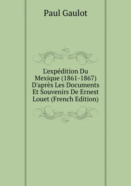 Обложка книги L.expedition Du Mexique (1861-1867) D.apres Les Documents Et Souvenirs De Ernest Louet (French Edition), Paul Gaulot