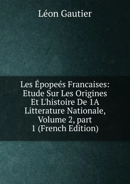 Обложка книги Les Epopees Francaises: Etude Sur Les Origines Et L.histoire De 1A Litterature Nationale, Volume 2,.part 1 (French Edition), Léon Gautier