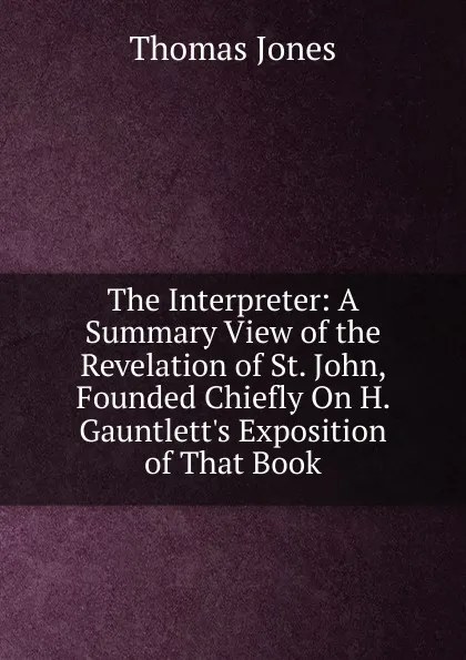 Обложка книги The Interpreter: A Summary View of the Revelation of St. John, Founded Chiefly On H. Gauntlett.s Exposition of That Book, Thomas Jones