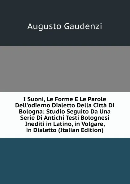 Обложка книги I Suoni, Le Forme E Le Parole Dell.odierno Dialetto Della Citta Di Bologna: Studio Seguito Da Una Serie Di Antichi Testi Bolognesi Inediti in Latino, in Volgare, in Dialetto (Italian Edition), Augusto Gaudenzi