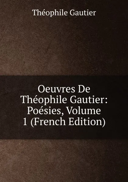 Обложка книги Oeuvres De Theophile Gautier: Poesies, Volume 1 (French Edition), Théophile Gautier