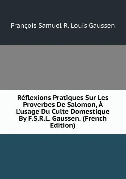 Обложка книги Reflexions Pratiques Sur Les Proverbes De Salomon, A L.usage Du Culte Domestique By F.S.R.L. Gaussen. (French Edition), François Samuel R. Louis Gaussen