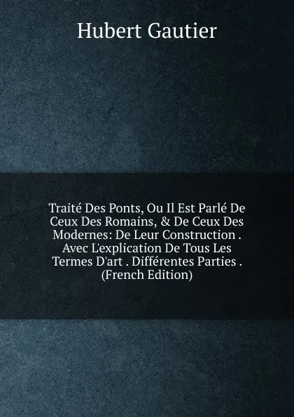 Обложка книги Traite Des Ponts, Ou Il Est Parle De Ceux Des Romains, . De Ceux Des Modernes: De Leur Construction . Avec L.explication De Tous Les Termes D.art . Differentes Parties . (French Edition), Hubert Gautier