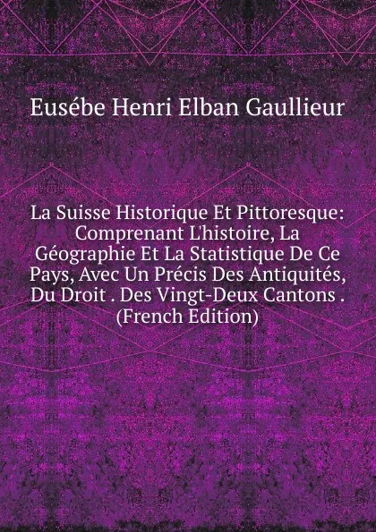 Обложка книги La Suisse Historique Et Pittoresque: Comprenant L.histoire, La Geographie Et La Statistique De Ce Pays, Avec Un Precis Des Antiquites, Du Droit . Des Vingt-Deux Cantons . (French Edition), Eusébe Henri Elban Gaullieur