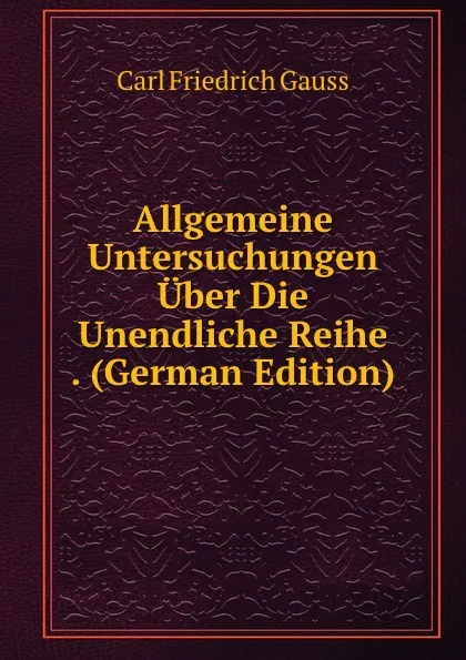 Обложка книги Allgemeine Untersuchungen Uber Die Unendliche Reihe . (German Edition), Carl Friedrich Gauss