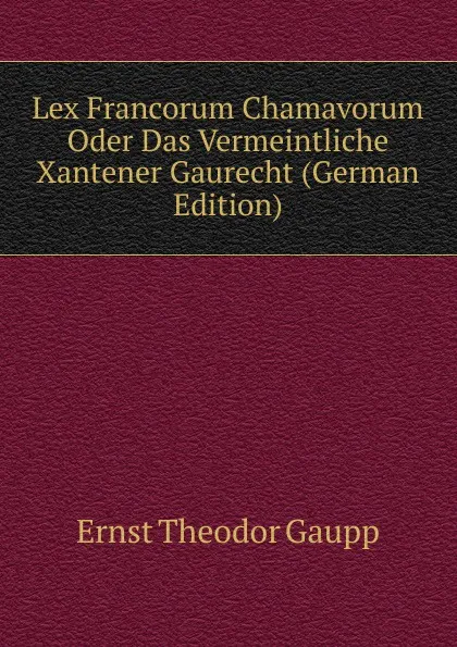 Обложка книги Lex Francorum Chamavorum Oder Das Vermeintliche Xantener Gaurecht (German Edition), Ernst Theodor Gaupp