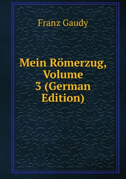 Обложка книги Mein Romerzug, Volume 3 (German Edition), Franz Gaudy