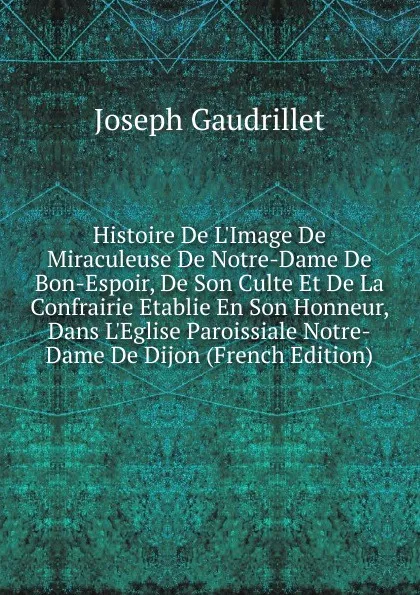 Обложка книги Histoire De L.Image De Miraculeuse De Notre-Dame De Bon-Espoir, De Son Culte Et De La Confrairie Etablie En Son Honneur, Dans L.Eglise Paroissiale Notre-Dame De Dijon (French Edition), Joseph Gaudrillet