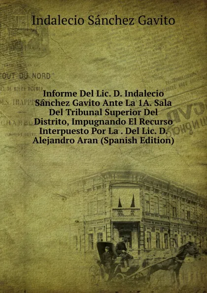 Обложка книги Informe Del Lic. D. Indalecio Sanchez Gavito Ante La 1A. Sala Del Tribunal Superior Del Distrito, Impugnando El Recurso Interpuesto Por La . Del Lic. D. Alejandro Aran (Spanish Edition), Indalecio Sánchez Gavito