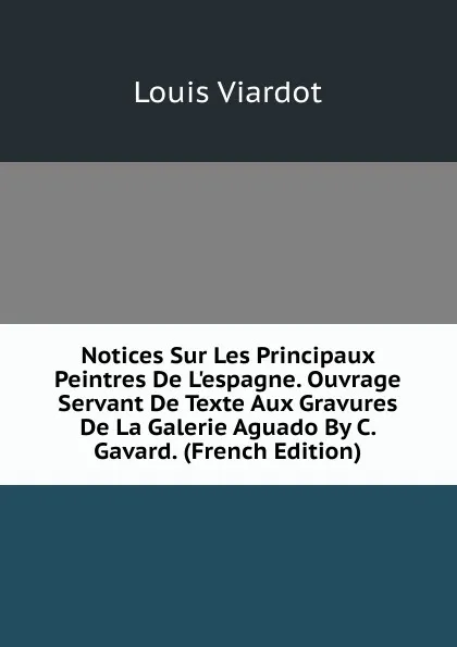 Обложка книги Notices Sur Les Principaux Peintres De L.espagne. Ouvrage Servant De Texte Aux Gravures De La Galerie Aguado By C. Gavard. (French Edition), Louis Viardot