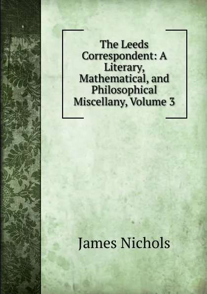 Обложка книги The Leeds Correspondent: A Literary, Mathematical, and Philosophical Miscellany, Volume 3, James Nichols