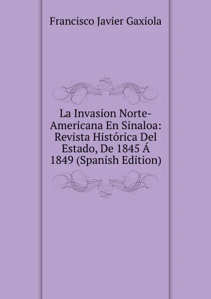 Обложка книги La Invasion Norte-Americana En Sinaloa: Revista Historica Del Estado, De 1845 A 1849 (Spanish Edition), Francisco Javier Gaxiola