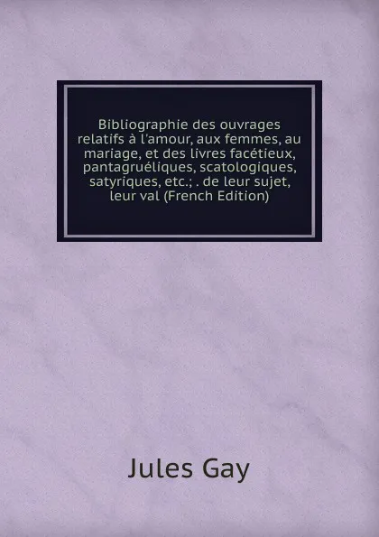 Обложка книги Bibliographie des ouvrages relatifs a l.amour, aux femmes, au mariage, et des livres facetieux, pantagrueliques, scatologiques, satyriques, etc.; . de leur sujet, leur val (French Edition), Jules Gay