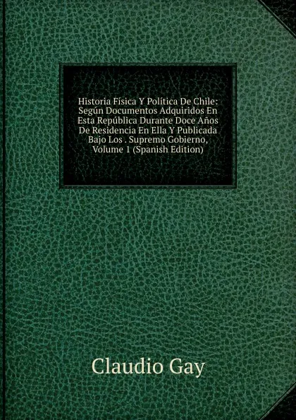 Обложка книги Historia Fisica Y Politica De Chile: Segun Documentos Adquiridos En Esta Republica Durante Doce Anos De Residencia En Ella Y Publicada Bajo Los . Supremo Gobierno, Volume 1 (Spanish Edition), Claudio Gay