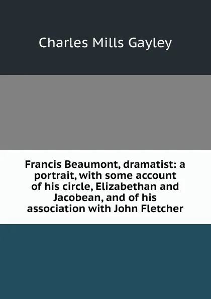 Обложка книги Francis Beaumont, dramatist: a portrait, with some account of his circle, Elizabethan and Jacobean, and of his association with John Fletcher, Gayley Charles Mills