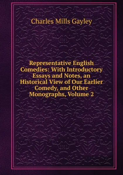 Обложка книги Representative English Comedies: With Introductory Essays and Notes, an Historical View of Our Earlier Comedy, and Other Monographs, Volume 2, Gayley Charles Mills