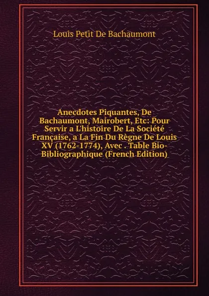 Обложка книги Anecdotes Piquantes, De Bachaumont, Mairobert, Etc: Pour Servir a L.histoire De La Societe Francaise, a La Fin Du Regne De Louis XV (1762-1774), Avec . Table Bio-Bibliographique (French Edition), Louis Petit de Bachaumont