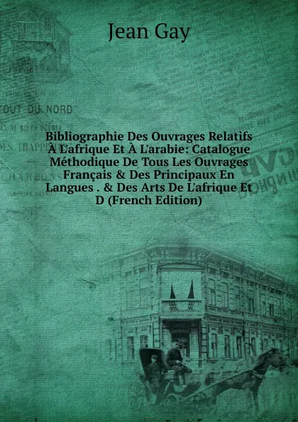 Обложка книги Bibliographie Des Ouvrages Relatifs A L.afrique Et A L.arabie: Catalogue Methodique De Tous Les Ouvrages Francais . Des Principaux En Langues . . Des Arts De L.afrique Et D (French Edition), Jean Gay