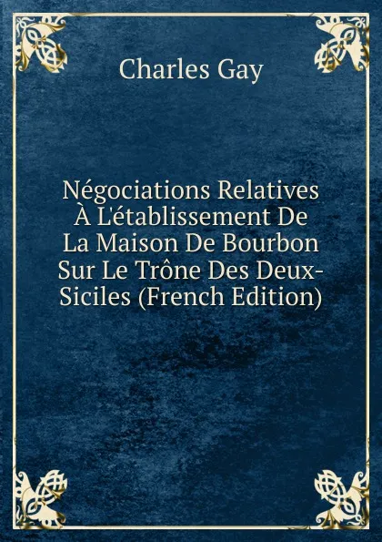 Обложка книги Negociations Relatives A L.etablissement De La Maison De Bourbon Sur Le Trone Des Deux-Siciles (French Edition), Charles Gay