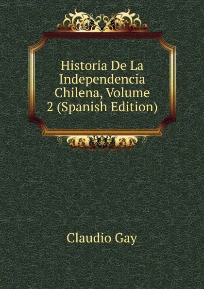 Обложка книги Historia De La Independencia Chilena, Volume 2 (Spanish Edition), Claudio Gay