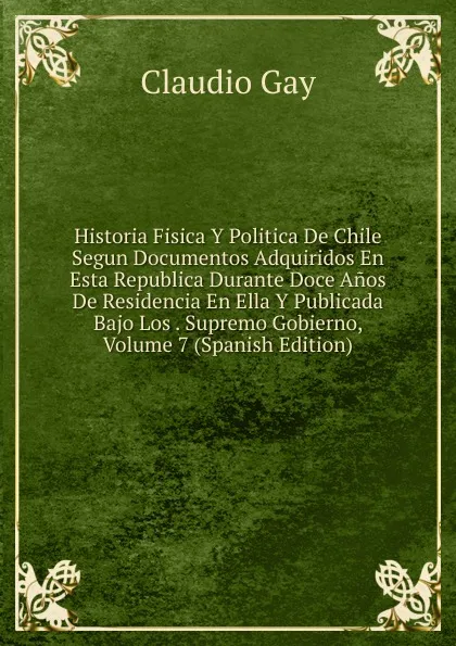 Обложка книги Historia Fisica Y Politica De Chile Segun Documentos Adquiridos En Esta Republica Durante Doce Anos De Residencia En Ella Y Publicada Bajo Los . Supremo Gobierno, Volume 7 (Spanish Edition), Claudio Gay