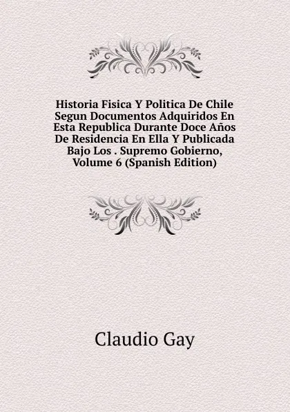 Обложка книги Historia Fisica Y Politica De Chile Segun Documentos Adquiridos En Esta Republica Durante Doce Anos De Residencia En Ella Y Publicada Bajo Los . Supremo Gobierno, Volume 6 (Spanish Edition), Claudio Gay