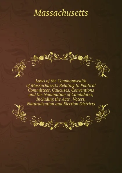 Обложка книги Laws of the Commonwealth of Massachusetts Relating to Political Committees, Caucuses, Conventions and the Nomination of Candidates, Including the Acts . Voters, Naturalization and Election Districts, Massachusetts