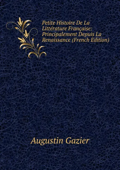 Обложка книги Petite Histoire De La Litterature Francaise: Principalement Depuis La Renaissance (French Edition), Augustin Gazier