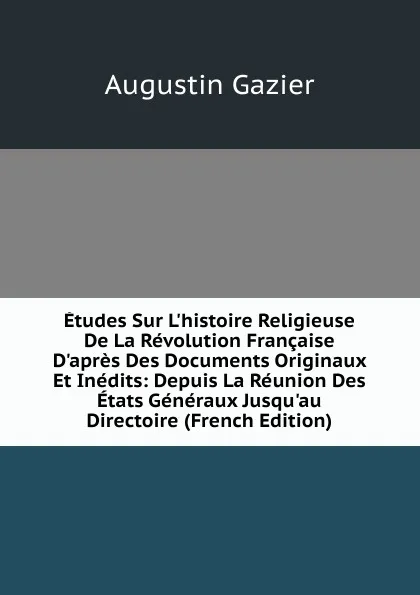 Обложка книги Etudes Sur L.histoire Religieuse De La Revolution Francaise D.apres Des Documents Originaux Et Inedits: Depuis La Reunion Des Etats Generaux Jusqu.au Directoire (French Edition), Augustin Gazier