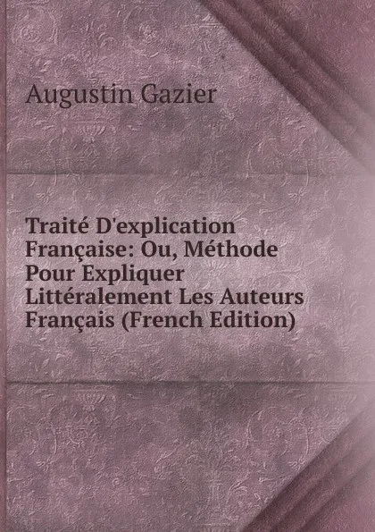 Обложка книги Traite D.explication Francaise: Ou, Methode Pour Expliquer Litteralement Les Auteurs Francais (French Edition), Augustin Gazier