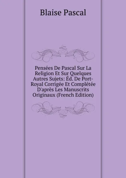 Обложка книги Pensees De Pascal Sur La Religion Et Sur Quelques Autres Sujets: Ed. De Port-Royal Corrigee Et Completee D.apres Les Manuscrits Originaux (French Edition), Blaise Pascal