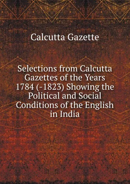 Обложка книги Selections from Calcutta Gazettes of the Years 1784 (-1823) Showing the Political and Social Conditions of the English in India, Calcutta Gazette